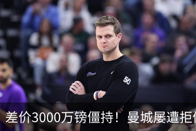 差价3000万镑僵持！曼城屡遭拒仍死磕到底，豪门执着背后藏深层博弈？